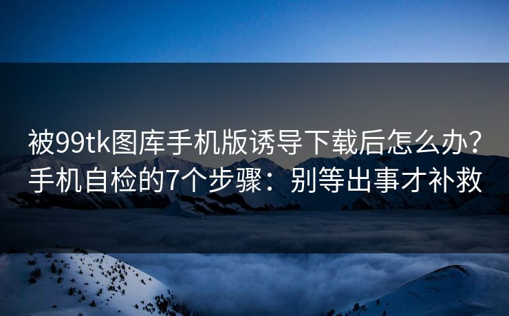 被99tk图库手机版诱导下载后怎么办？手机自检的7个步骤：别等出事才补救