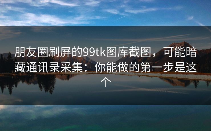 朋友圈刷屏的99tk图库截图，可能暗藏通讯录采集：你能做的第一步是这个
