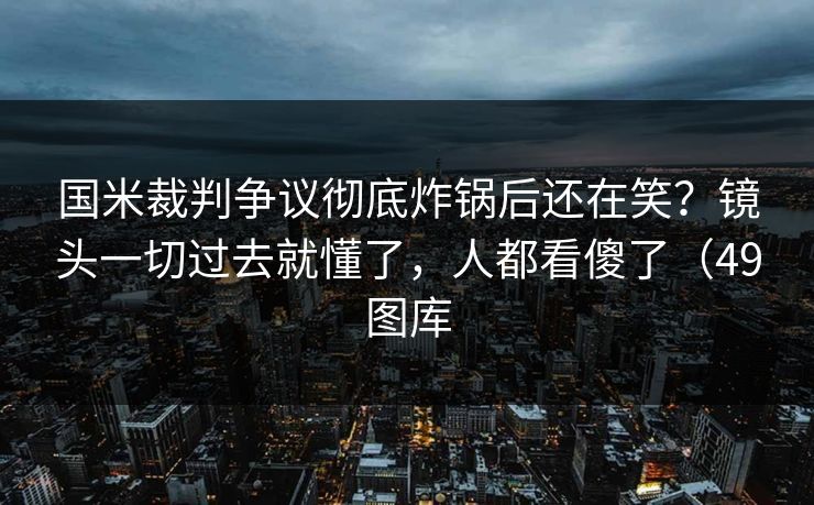 国米裁判争议彻底炸锅后还在笑？镜头一切过去就懂了，人都看傻了（49图库