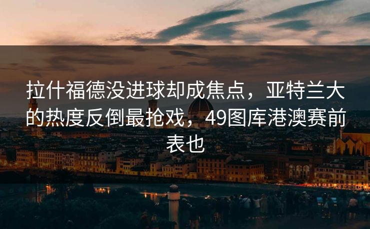 拉什福德没进球却成焦点，亚特兰大的热度反倒最抢戏，49图库港澳赛前表也