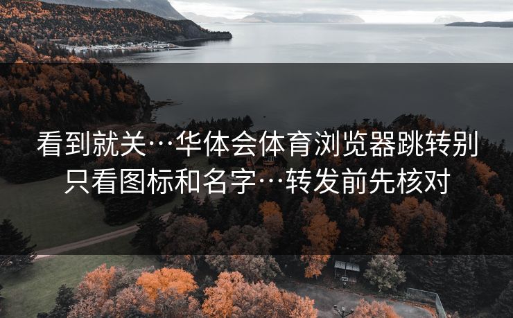 看到就关…华体会体育浏览器跳转别只看图标和名字…转发前先核对