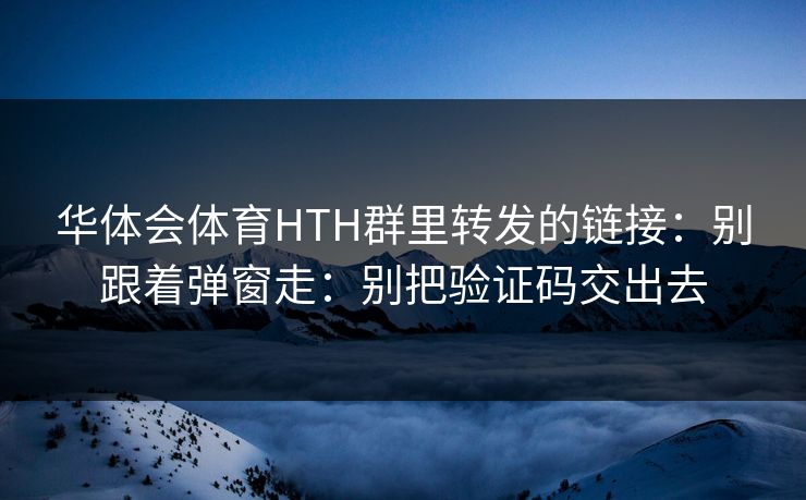 华体会体育HTH群里转发的链接：别跟着弹窗走：别把验证码交出去