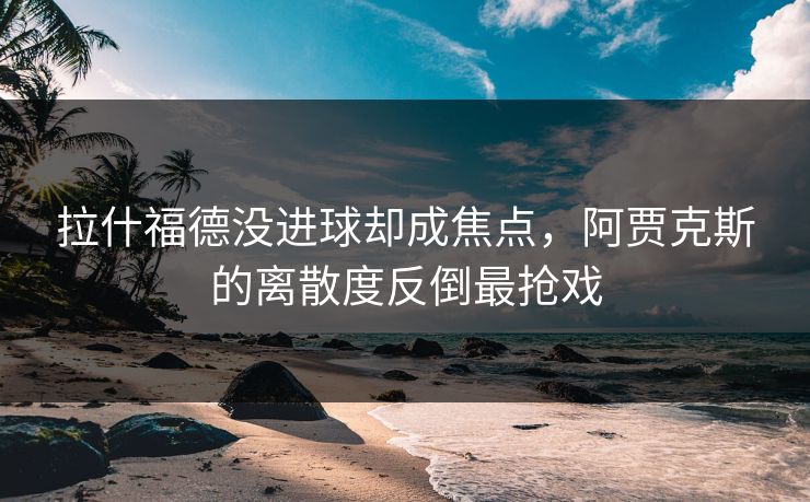 拉什福德没进球却成焦点,阿贾克斯的离散度反倒最抢戏 拉什福德没进球却成焦点,阿贾克斯的离散度反倒最抢戏