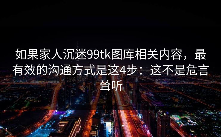 如果家人沉迷99tk图库相关内容,最有效的沟通方式是这4步:这不是危言耸听 如果家人沉迷99tk图库相关内容,最有效的沟通方式是这4步:这不是危言耸听