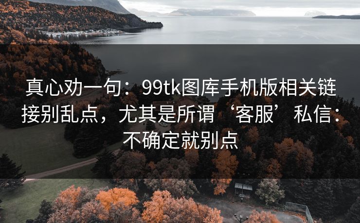 真心劝一句：99tk图库手机版相关链接别乱点，尤其是所谓‘客服’私信：不确定就别点