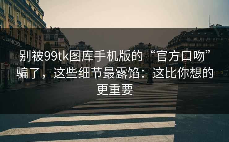 别被99tk图库手机版的“官方口吻”骗了，这些细节最露馅：这比你想的更重要