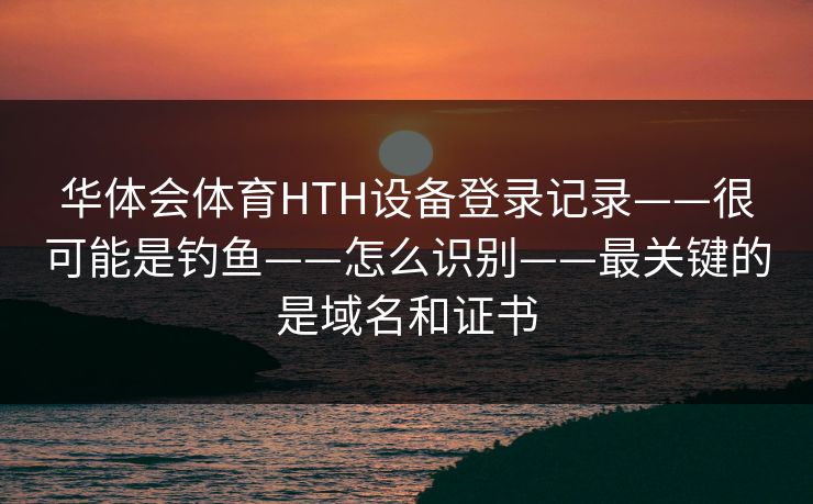 华体会体育HTH设备登录记录——很可能是钓鱼——怎么识别——最关键的是域名和证书