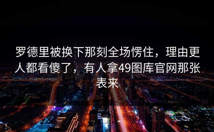 罗德里被换下那刻全场愣住，理由更人都看傻了，有人拿49图库官网那张表来