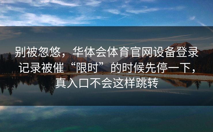 别被忽悠，华体会体育官网设备登录记录被催“限时”的时候先停一下，真入口不会这样跳转