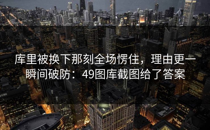 库里被换下那刻全场愣住，理由更一瞬间破防：49图库截图给了答案