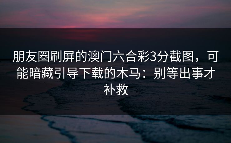 朋友圈刷屏的澳门六合彩3分截图，可能暗藏引导下载的木马：别等出事才补救