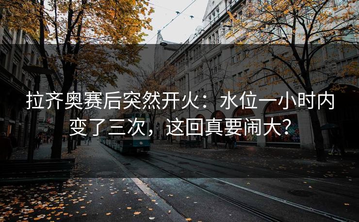 拉齐奥赛后突然开火：水位一小时内变了三次，这回真要闹大？