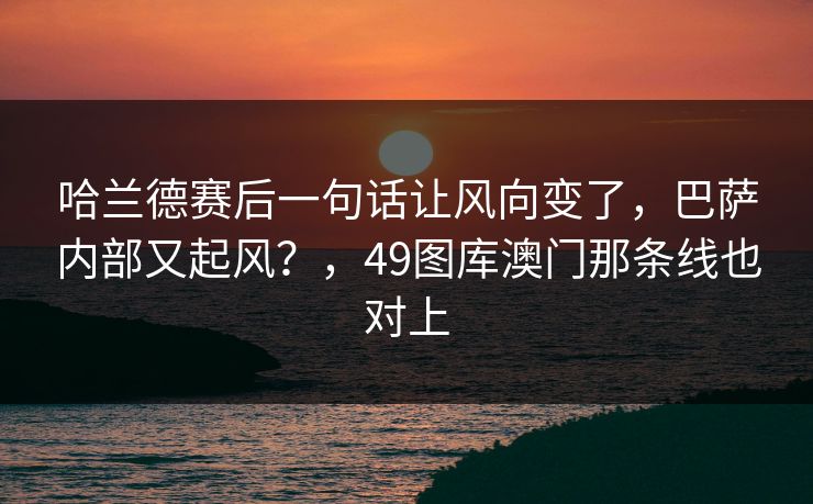 哈兰德赛后一句话让风向变了，巴萨内部又起风？，49图库澳门那条线也对上