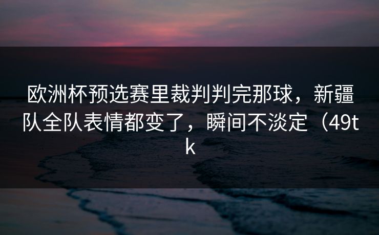 欧洲杯预选赛里裁判判完那球，新疆队全队表情都变了，瞬间不淡定（49tk