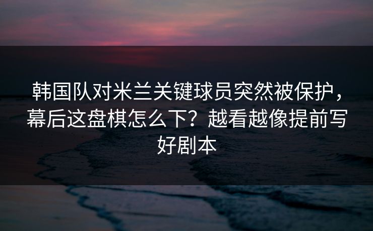 韩国队对米兰关键球员突然被保护，幕后这盘棋怎么下？越看越像提前写好剧本